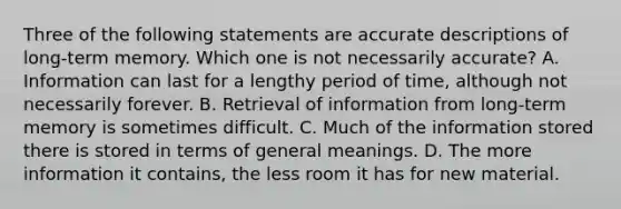 Three of the following statements are accurate descriptions of long-term memory. Which one is not necessarily accurate? A. Information can last for a lengthy period of time, although not necessarily forever. B. Retrieval of information from long-term memory is sometimes difficult. C. Much of the information stored there is stored in terms of general meanings. D. The more information it contains, the less room it has for new material.