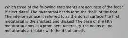 Which three of the following statements are accurate of the foot? (Select three) The metatarsal heads form the "ball" of the foot The inferior surface is referred to as the dorsal surface The first metatarsal is the shortest and thickest The base of the fifth metatarsal ends in a prominent tuberosity The heads of the metatarsals articulate with the distal tarsals