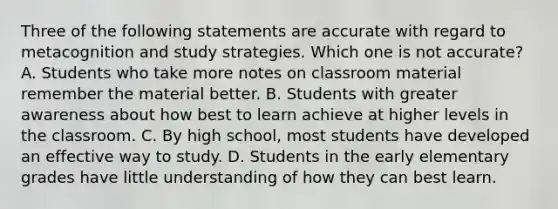 Three of the following statements are accurate with regard to metacognition and study strategies. Which one is not accurate? A. Students who take more notes on classroom material remember the material better. B. Students with greater awareness about how best to learn achieve at higher levels in the classroom. C. By high school, most students have developed an effective way to study. D. Students in the early elementary grades have little understanding of how they can best learn.