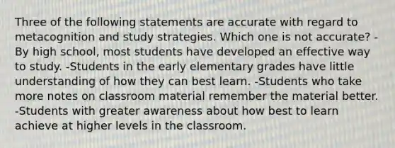 Three of the following statements are accurate with regard to metacognition and study strategies. Which one is not accurate? -By high school, most students have developed an effective way to study. -Students in the early elementary grades have little understanding of how they can best learn. -Students who take more notes on classroom material remember the material better. -Students with greater awareness about how best to learn achieve at higher levels in the classroom.