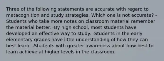 Three of the following statements are accurate with regard to metacognition and study strategies. Which one is not accurate? -Students who take more notes on classroom material remember the material better. -By high school, most students have developed an effective way to study. -Students in the early elementary grades have little understanding of how they can best learn. -Students with greater awareness about how best to learn achieve at higher levels in the classroom.