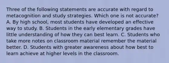 Three of the following statements are accurate with regard to metacognition and study strategies. Which one is not accurate? A. By high school, most students have developed an effective way to study. B. Students in the early elementary grades have little understanding of how they can best learn. C. Students who take more notes on classroom material remember the material better. D. Students with greater awareness about how best to learn achieve at higher levels in the classroom.