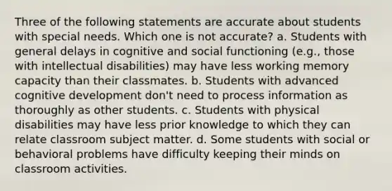 Three of the following statements are accurate about students with special needs. Which one is not accurate? a. Students with general delays in cognitive and social functioning (e.g., those with intellectual disabilities) may have less working memory capacity than their classmates. b. Students with advanced cognitive development don't need to process information as thoroughly as other students. c. Students with physical disabilities may have less prior knowledge to which they can relate classroom subject matter. d. Some students with social or behavioral problems have difficulty keeping their minds on classroom activities.