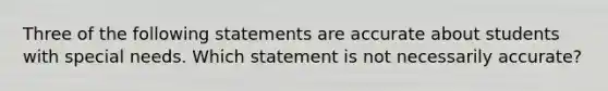 Three of the following statements are accurate about students with special needs. Which statement is not necessarily accurate?