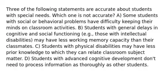 Three of the following statements are accurate about students with special needs. Which one is not accurate? A) Some students with social or behavioral problems have difficulty keeping their minds on classroom activities. B) Students with general delays in cognitive and social functioning (e.g., those with intellectual disabilities) may have less working memory capacity than their classmates. C) Students with physical disabilities may have less prior knowledge to which they can relate classroom subject matter. D) Students with advanced cognitive development don't need to process information as thoroughly as other students.