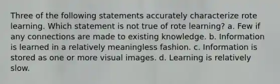 Three of the following statements accurately characterize rote learning. Which statement is not true of rote learning? a. Few if any connections are made to existing knowledge. b. Information is learned in a relatively meaningless fashion. c. Information is stored as one or more visual images. d. Learning is relatively slow.