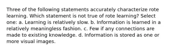 Three of the following statements accurately characterize rote learning. Which statement is not true of rote learning? Select one: a. Learning is relatively slow. b. Information is learned in a relatively meaningless fashion. c. Few if any connections are made to existing knowledge. d. Information is stored as one or more visual images.