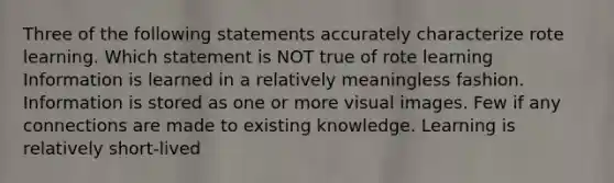 Three of the following statements accurately characterize rote learning. Which statement is NOT true of rote learning Information is learned in a relatively meaningless fashion. Information is stored as one or more visual images. Few if any connections are made to existing knowledge. Learning is relatively short-lived