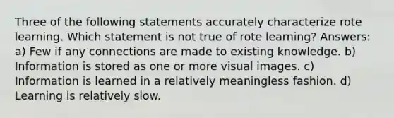 Three of the following statements accurately characterize rote learning. Which statement is not true of rote learning? Answers: a) Few if any connections are made to existing knowledge. b) Information is stored as one or more visual images. c) Information is learned in a relatively meaningless fashion. d) Learning is relatively slow.