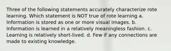 Three of the following statements accurately characterize rote learning. Which statement is NOT true of rote learning a. Information is stored as one or more visual images. b. Information is learned in a relatively meaningless fashion. c. Learning is relatively short-lived. d. Few if any connections are made to existing knowledge.