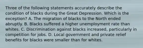 Three of the following statements accurately describe the condition of blacks during the Great Depression. Which is the exception? A. The migration of blacks to the North ended abruptly. B. Blacks suffered a higher unemployment rate than whites. C. Discrimination against blacks increased, particularly in competition for jobs. D. Local government and private relief benefits for blacks were smaller than for whites.