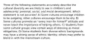 Three of the following statements accurately describe the cultural diversity we are likely to see in children's and adolescents' personal, social, and moral development. Which statement is not accurate? A) Some cultures encourage children to be outgoing; other cultures encourage them to be shy. B) Some cultures promote an "every man for himself" attitude and never teach the importance of helping others. C) Students from some cultural groups view certain ways of dressing as moral obligations. D) Some students from diverse ethnic backgrounds may have a strong sense of ethnic identity; others may prefer to blend in with the mainstream culture.