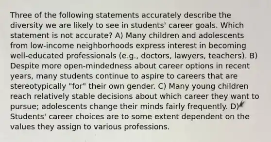 Three of the following statements accurately describe the diversity we are likely to see in students' career goals. Which statement is not accurate? A) Many children and adolescents from low-income neighborhoods express interest in becoming well-educated professionals (e.g., doctors, lawyers, teachers). B) Despite more open-mindedness about career options in recent years, many students continue to aspire to careers that are stereotypically "for" their own gender. C) Many young children reach relatively stable decisions about which career they want to pursue; adolescents change their minds fairly frequently. D) Students' career choices are to some extent dependent on the values they assign to various professions.