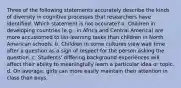 Three of the following statements accurately describe the kinds of diversity in cognitive processes that researchers have identified. Which statement is not accurate? a. Children in developing countries (e.g., in Africa and Central America) are more accustomed to list-learning tasks than children in North American schools. b. Children in some cultures view wait time after a question as a sign of respect for the person asking the question. c. Students' differing background experiences will affect their ability to meaningfully learn a particular idea or topic. d. On average, girls can more easily maintain their attention in class than boys.