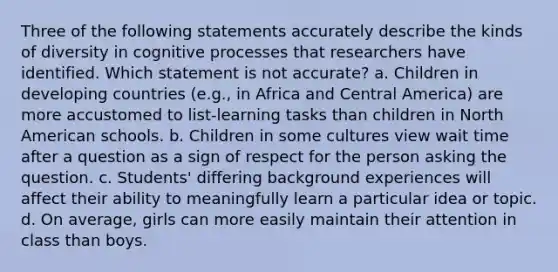 Three of the following statements accurately describe the kinds of diversity in cognitive processes that researchers have identified. Which statement is not accurate? a. Children in developing countries (e.g., in Africa and Central America) are more accustomed to list-learning tasks than children in North American schools. b. Children in some cultures view wait time after a question as a sign of respect for the person asking the question. c. Students' differing background experiences will affect their ability to meaningfully learn a particular idea or topic. d. On average, girls can more easily maintain their attention in class than boys.