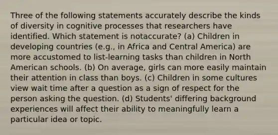 Three of the following statements accurately describe the kinds of diversity in cognitive processes that researchers have identified. Which statement is notaccurate? (a) Children in developing countries (e.g., in Africa and Central America) are more accustomed to list-learning tasks than children in North American schools. (b) On average, girls can more easily maintain their attention in class than boys. (c) Children in some cultures view wait time after a question as a sign of respect for the person asking the question. (d) Students' differing background experiences will affect their ability to meaningfully learn a particular idea or topic.