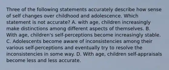 Three of the following statements accurately describe how sense of self changes over childhood and adolescence. Which statement is not accurate? A. with age, children increasingly make distinctions among different aspects of themselves. B. With age, children's self-perceptions become increasingly stable. C. Adolescents become aware of inconsistencies among their various self-perceptions and eventually try to resolve the inconsistencies in some way. D. With age, children self-appraisals become less and less accurate.