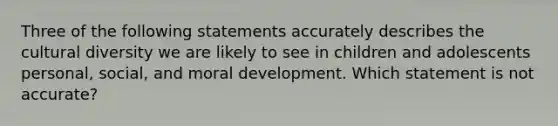 Three of the following statements accurately describes the cultural diversity we are likely to see in children and adolescents personal, social, and moral development. Which statement is not accurate?