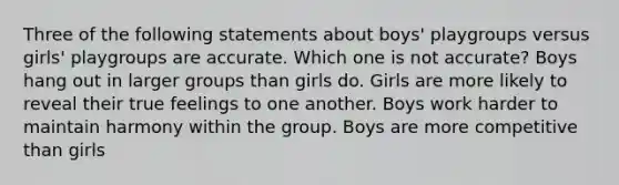 Three of the following statements about boys' playgroups versus girls' playgroups are accurate. Which one is not accurate? Boys hang out in larger groups than girls do. Girls are more likely to reveal their true feelings to one another. Boys work harder to maintain harmony within the group. Boys are more competitive than girls