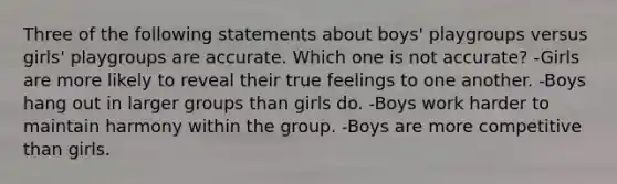 Three of the following statements about boys' playgroups versus girls' playgroups are accurate. Which one is not accurate? -Girls are more likely to reveal their true feelings to one another. -Boys hang out in larger groups than girls do. -Boys work harder to maintain harmony within the group. -Boys are more competitive than girls.