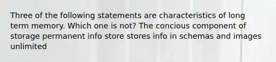 Three of the following statements are characteristics of long term memory. Which one is not? The concious component of storage permanent info store stores info in schemas and images unlimited