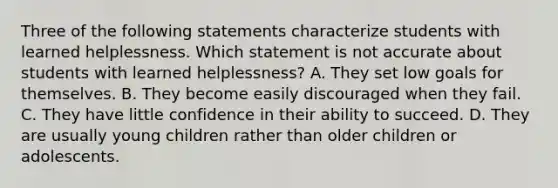 Three of the following statements characterize students with learned helplessness. Which statement is not accurate about students with learned helplessness? A. They set low goals for themselves. B. They become easily discouraged when they fail. C. They have little confidence in their ability to succeed. D. They are usually young children rather than older children or adolescents.