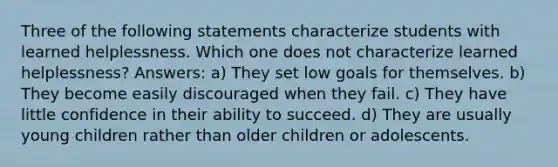 Three of the following statements characterize students with learned helplessness. Which one does not characterize learned helplessness? Answers: a) They set low goals for themselves. b) They become easily discouraged when they fail. c) They have little confidence in their ability to succeed. d) They are usually young children rather than older children or adolescents.