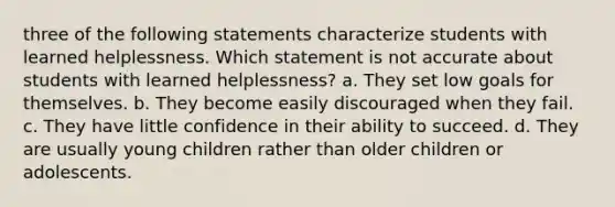 three of the following statements characterize students with learned helplessness. Which statement is not accurate about students with learned helplessness? a. They set low goals for themselves. b. They become easily discouraged when they fail. c. They have little confidence in their ability to succeed. d. They are usually young children rather than older children or adolescents.