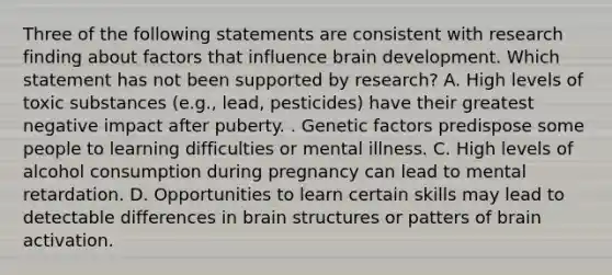 Three of the following statements are consistent with research finding about factors that influence brain development. Which statement has not been supported by research? A. High levels of toxic substances (e.g., lead, pesticides) have their greatest negative impact after puberty. . Genetic factors predispose some people to learning difficulties or mental illness. C. High levels of alcohol consumption during pregnancy can lead to mental retardation. D. Opportunities to learn certain skills may lead to detectable differences in brain structures or patters of brain activation.