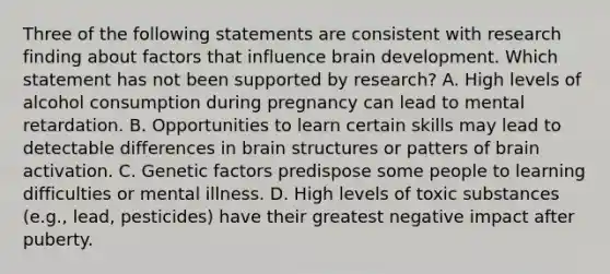 Three of the following statements are consistent with research finding about factors that influence brain development. Which statement has not been supported by research? A. High levels of alcohol consumption during pregnancy can lead to mental retardation. B. Opportunities to learn certain skills may lead to detectable differences in brain structures or patters of brain activation. C. Genetic factors predispose some people to learning difficulties or mental illness. D. High levels of toxic substances (e.g., lead, pesticides) have their greatest negative impact after puberty.