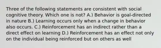 Three of the following statements are consistent with social cognitive theory. Which one is not? A.) Behavior is goal-directed in nature B.) Learning occurs only when a change in behavior also occurs. C.) Reinforcement has an indirect rather than a direct effect on learning D.) Reinforcement has an effect not only on the individual being reinforced but on others as well