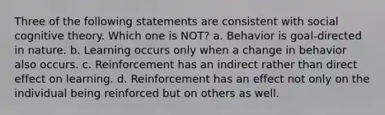 Three of the following statements are consistent with social cognitive theory. Which one is NOT? a. Behavior is goal-directed in nature. b. Learning occurs only when a change in behavior also occurs. c. Reinforcement has an indirect rather than direct effect on learning. d. Reinforcement has an effect not only on the individual being reinforced but on others as well.