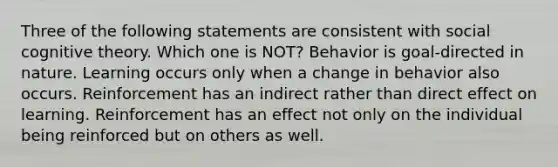 Three of the following statements are consistent with social cognitive theory. Which one is NOT? Behavior is goal-directed in nature. Learning occurs only when a change in behavior also occurs. Reinforcement has an indirect rather than direct effect on learning. Reinforcement has an effect not only on the individual being reinforced but on others as well.