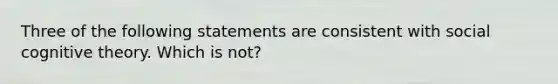 Three of the following statements are consistent with social cognitive theory. Which is not?