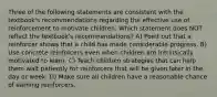 Three of the following statements are consistent with the textbook's recommendations regarding the effective use of reinforcement to motivate children. Which statement does NOT reflect the textbook's recommendations? A) Point out that a reinforcer shows that a child has made considerable progress. B) Use concrete reinforcers even when children are intrinsically motivated to learn. C) Teach children strategies that can help them wait patiently for reinforcers that will be given later in the day or week. D) Make sure all children have a reasonable chance of earning reinforcers.