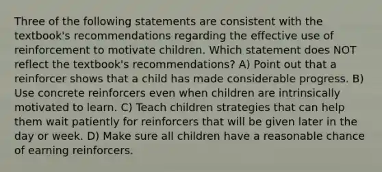 Three of the following statements are consistent with the textbook's recommendations regarding the effective use of reinforcement to motivate children. Which statement does NOT reflect the textbook's recommendations? A) Point out that a reinforcer shows that a child has made considerable progress. B) Use concrete reinforcers even when children are intrinsically motivated to learn. C) Teach children strategies that can help them wait patiently for reinforcers that will be given later in the day or week. D) Make sure all children have a reasonable chance of earning reinforcers.