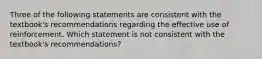 Three of the following statements are consistent with the textbook's recommendations regarding the effective use of reinforcement. Which statement is not consistent with the textbook's recommendations?