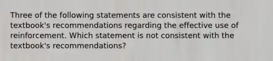 Three of the following statements are consistent with the textbook's recommendations regarding the effective use of reinforcement. Which statement is not consistent with the textbook's recommendations?