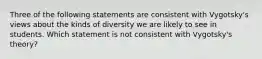 Three of the following statements are consistent with Vygotsky's views about the kinds of diversity we are likely to see in students. Which statement is not consistent with Vygotsky's theory?