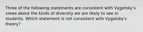 Three of the following statements are consistent with Vygotsky's views about the kinds of diversity we are likely to see in students. Which statement is not consistent with Vygotsky's theory?