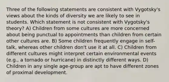 Three of the following statements are consistent with Vygotsky's views about the kinds of diversity we are likely to see in students. Which statement is not consistent with Vygotsky's theory? A) Children from some cultures are more concerned about being punctual to appointments than children from certain other cultures are. B) Some children frequently engage in self-talk, whereas other children don't use it at all. C) Children from different cultures might interpret certain environmental events (e.g., a tornado or hurricane) in distinctly different ways. D) Children in any single age-group are apt to have different zones of proximal development.