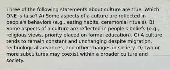 Three of the following statements about culture are true. Which ONE is false? A) Some aspects of a culture are reflected in people's behaviors (e.g., eating habits, ceremonial rituals). B) Some aspects of a culture are reflected in people's beliefs (e.g., religious views, priority placed on formal education). C) A culture tends to remain constant and unchanging despite migration, technological advances, and other changes in society. D) Two or more subcultures may coexist within a broader culture and society.