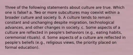 Three of the following statements about culture are true. Which one is false? a. Two or more subcultures may coexist within a broader culture and society. b. A culture tends to remain constant and unchanging despite migration, technological advances, and other changes in society. c. Some aspects of a culture are reflected in people's behaviors (e.g., eating habits, ceremonial rituals). d. Some aspects of a culture are reflected in people's beliefs (e.g., religious views, the priority placed on formal education).