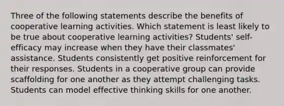 Three of the following statements describe the benefits of cooperative learning activities. Which statement is least likely to be true about cooperative learning activities? Students' self-efficacy may increase when they have their classmates' assistance. Students consistently get positive reinforcement for their responses. Students in a cooperative group can provide scaffolding for one another as they attempt challenging tasks. Students can model effective thinking skills for one another.