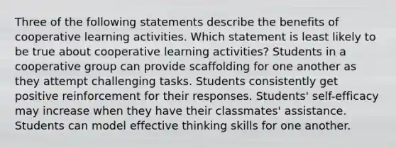 Three of the following statements describe the benefits of cooperative learning activities. Which statement is least likely to be true about cooperative learning activities? Students in a cooperative group can provide scaffolding for one another as they attempt challenging tasks. Students consistently get positive reinforcement for their responses. Students' self-efficacy may increase when they have their classmates' assistance. Students can model effective thinking skills for one another.