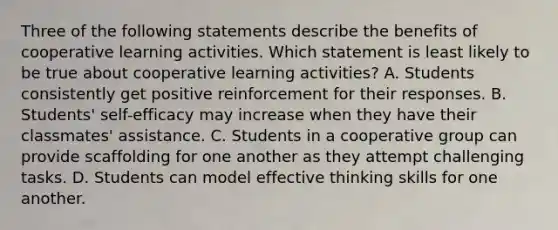 Three of the following statements describe the benefits of cooperative learning activities. Which statement is least likely to be true about cooperative learning activities? A. Students consistently get positive reinforcement for their responses. B. Students' self-efficacy may increase when they have their classmates' assistance. C. Students in a cooperative group can provide scaffolding for one another as they attempt challenging tasks. D. Students can model effective thinking skills for one another.