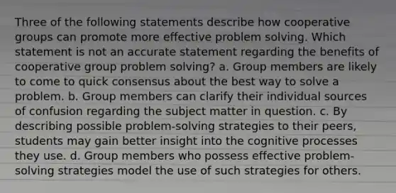 Three of the following statements describe how cooperative groups can promote more effective problem solving. Which statement is not an accurate statement regarding the benefits of cooperative group problem solving? a. Group members are likely to come to quick consensus about the best way to solve a problem. b. Group members can clarify their individual sources of confusion regarding the subject matter in question. c. By describing possible problem-solving strategies to their peers, students may gain better insight into the cognitive processes they use. d. Group members who possess effective problem-solving strategies model the use of such strategies for others.