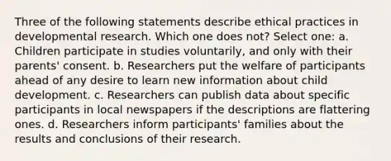 Three of the following statements describe ethical practices in developmental research. Which one does not? Select one: a. Children participate in studies voluntarily, and only with their parents' consent. b. Researchers put the welfare of participants ahead of any desire to learn new information about child development. c. Researchers can publish data about specific participants in local newspapers if the descriptions are flattering ones. d. Researchers inform participants' families about the results and conclusions of their research.