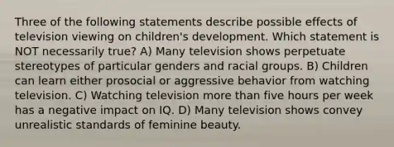 Three of the following statements describe possible effects of television viewing on children's development. Which statement is NOT necessarily true? A) Many television shows perpetuate stereotypes of particular genders and racial groups. B) Children can learn either prosocial or aggressive behavior from watching television. C) Watching television more than five hours per week has a negative impact on IQ. D) Many television shows convey unrealistic standards of feminine beauty.