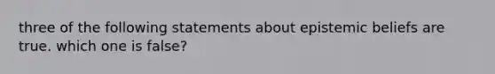 three of the following statements about epistemic beliefs are true. which one is false?